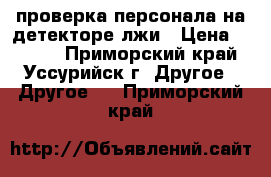 проверка персонала на детекторе лжи › Цена ­ 3 000 - Приморский край, Уссурийск г. Другое » Другое   . Приморский край